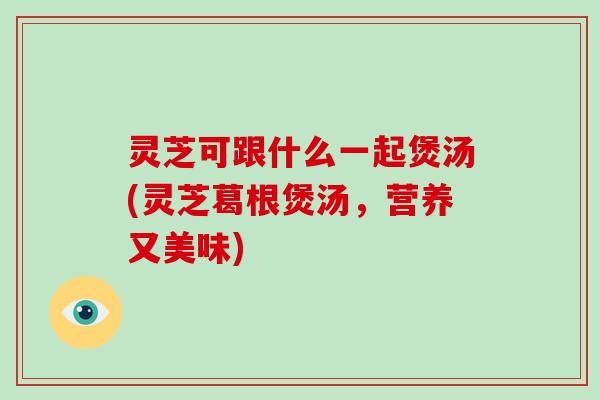 灵芝可跟什么一起煲汤(灵芝葛根煲汤，营养又美味)