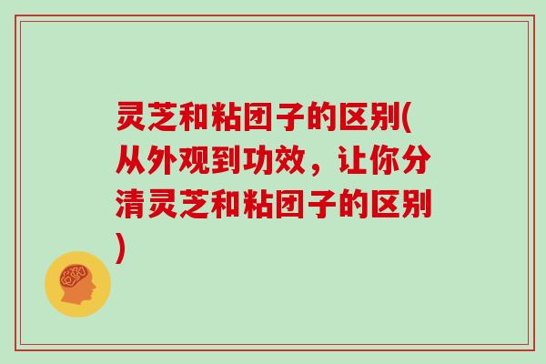 灵芝和粘团子的区别(从外观到功效，让你分清灵芝和粘团子的区别)