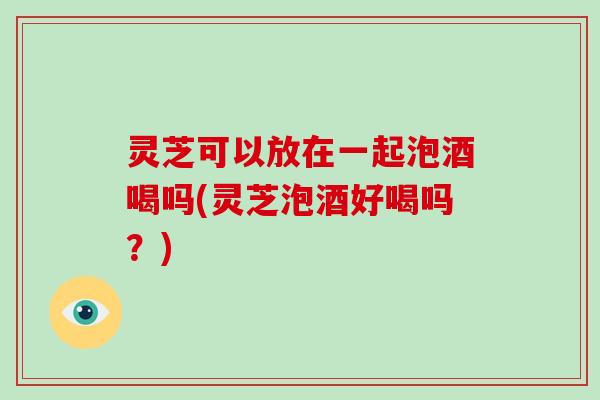 灵芝可以放在一起泡酒喝吗(灵芝泡酒好喝吗？)