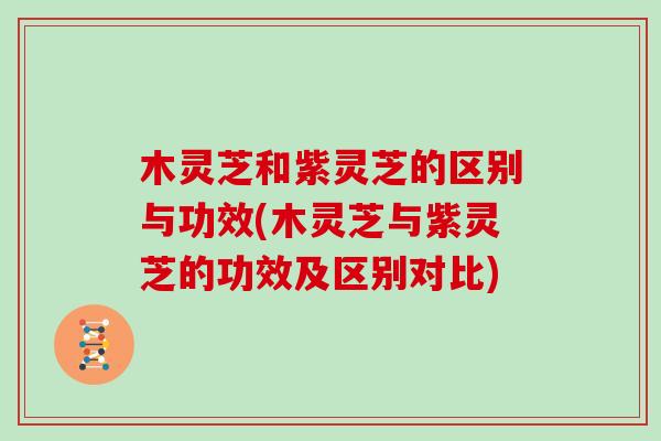 木灵芝和紫灵芝的区别与功效(木灵芝与紫灵芝的功效及区别对比)