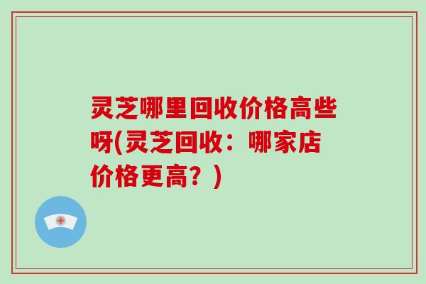 灵芝哪里回收价格高些呀(灵芝回收：哪家店价格更高？)