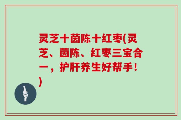 灵芝十茵陈十红枣(灵芝、茵陈、红枣三宝合一，养生好帮手！)