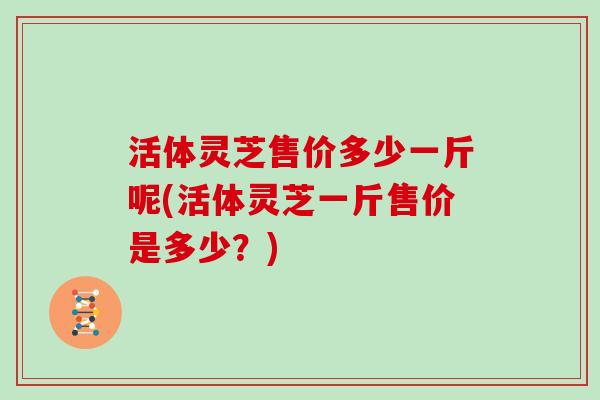 活体灵芝售价多少一斤呢(活体灵芝一斤售价是多少？)