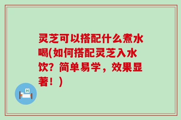 灵芝可以搭配什么煮水喝(如何搭配灵芝入水饮？简单易学，效果显著！)