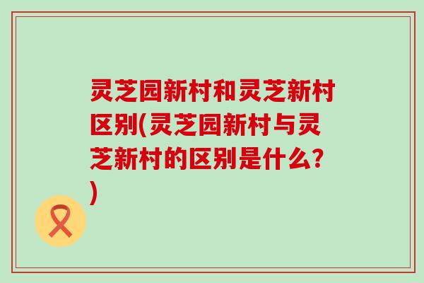 灵芝园新村和灵芝新村区别(灵芝园新村与灵芝新村的区别是什么？)