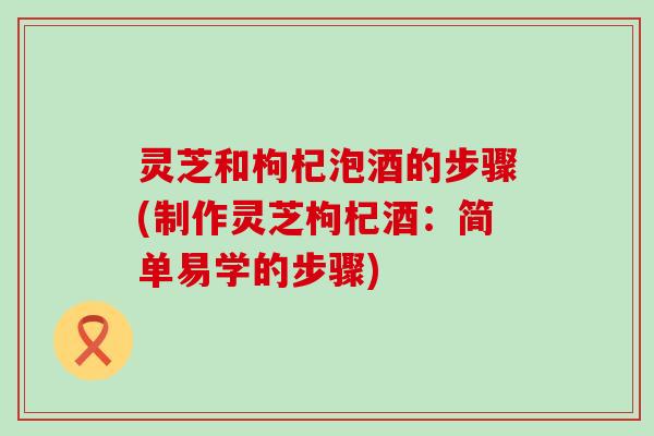 灵芝和枸杞泡酒的步骤(制作灵芝枸杞酒：简单易学的步骤)