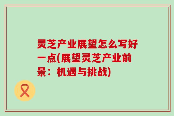 灵芝产业展望怎么写好一点(展望灵芝产业前景：机遇与挑战)