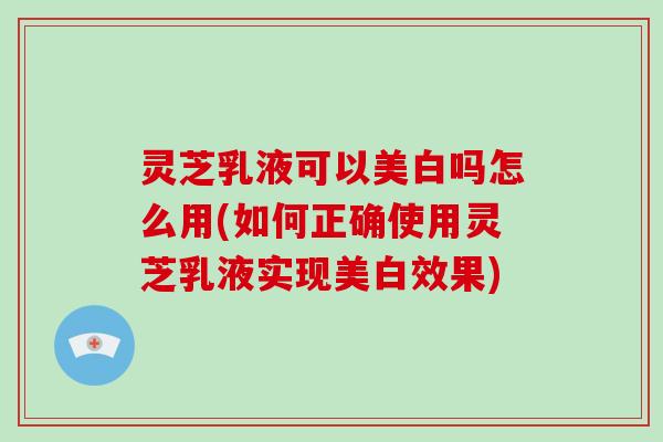 灵芝乳液可以美白吗怎么用(如何正确使用灵芝乳液实现美白效果)