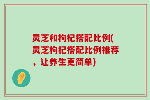 灵芝和枸杞搭配比例(灵芝枸杞搭配比例推荐，让养生更简单)