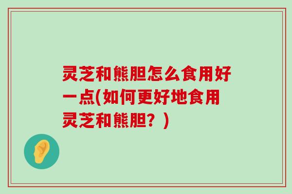 灵芝和熊胆怎么食用好一点(如何更好地食用灵芝和熊胆？)