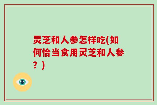 灵芝和人参怎样吃(如何恰当食用灵芝和人参？)