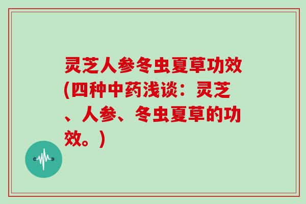 灵芝人参冬虫夏草功效(四种浅谈：灵芝、人参、冬虫夏草的功效。)