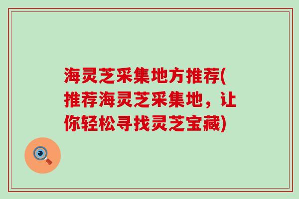 海灵芝采集地方推荐(推荐海灵芝采集地，让你轻松寻找灵芝宝藏)