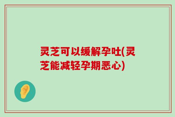 灵芝可以缓解孕吐(灵芝能减轻孕期恶心)