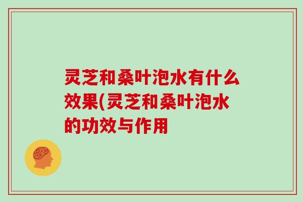 灵芝和桑叶泡水有什么效果(灵芝和桑叶泡水的功效与作用