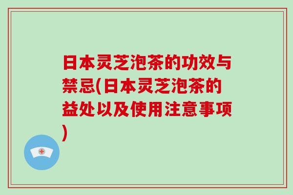 日本灵芝泡茶的功效与禁忌(日本灵芝泡茶的益处以及使用注意事项)