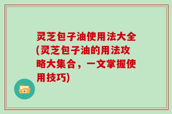 灵芝包子油使用法大全(灵芝包子油的用法攻略大集合，一文掌握使用技巧)