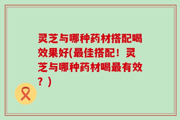 灵芝与哪种药材搭配喝效果好(佳搭配！灵芝与哪种药材喝有效？)