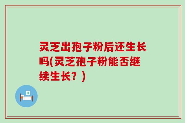 灵芝出孢子粉后还生长吗(灵芝孢子粉能否继续生长？)