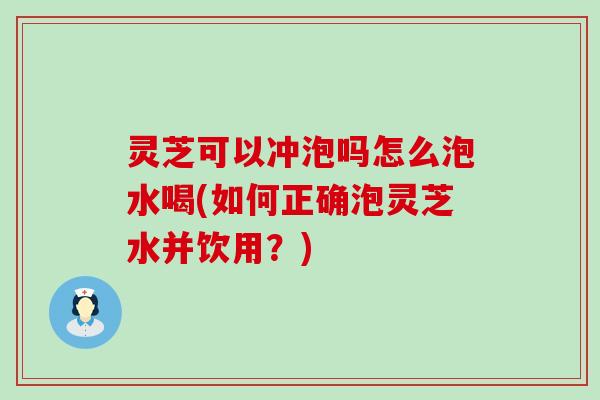 灵芝可以冲泡吗怎么泡水喝(如何正确泡灵芝水并饮用？)