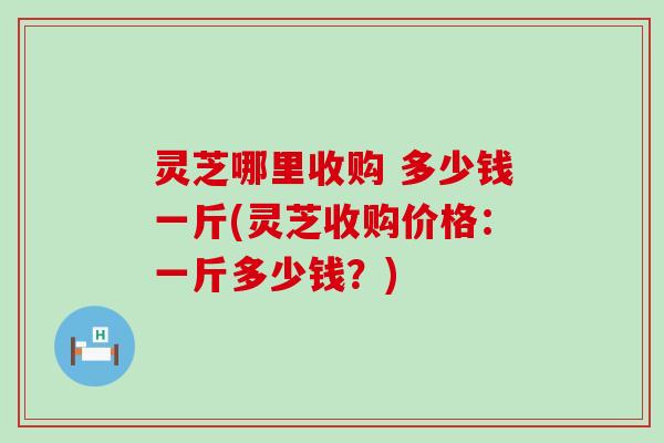 灵芝哪里收购 多少钱一斤(灵芝收购价格：一斤多少钱？)