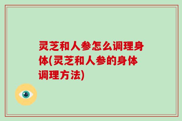 灵芝和人参怎么调理身体(灵芝和人参的身体调理方法)