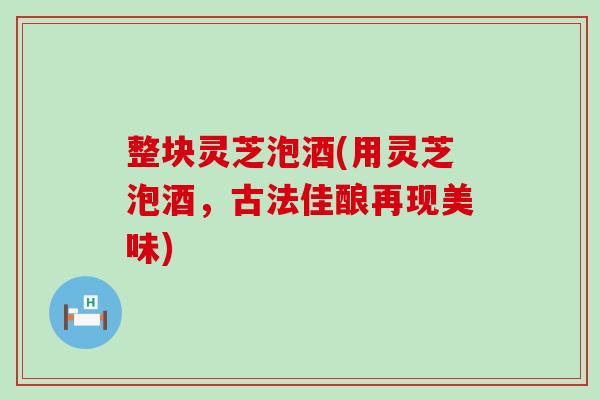 整块灵芝泡酒(用灵芝泡酒，古法佳酿再现美味)