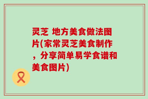 灵芝 地方美食做法图片(家常灵芝美食制作，分享简单易学食谱和美食图片)