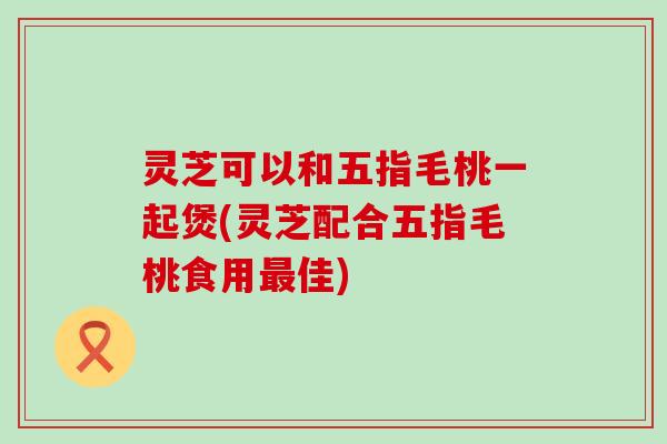 灵芝可以和五指毛桃一起煲(灵芝配合五指毛桃食用佳)