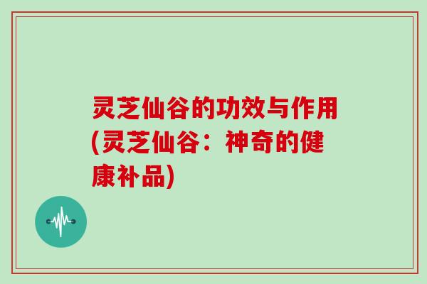 灵芝仙谷的功效与作用(灵芝仙谷：神奇的健康补品)