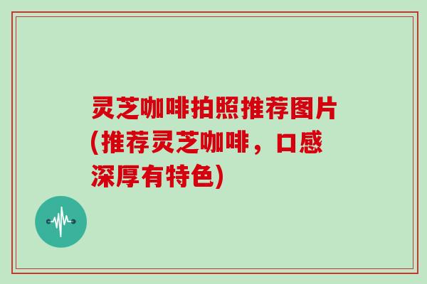 灵芝咖啡拍照推荐图片(推荐灵芝咖啡，口感深厚有特色)