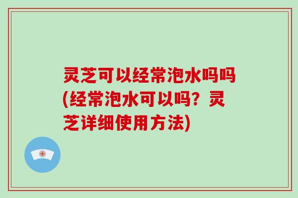 灵芝可以经常泡水吗吗(经常泡水可以吗？灵芝详细使用方法)