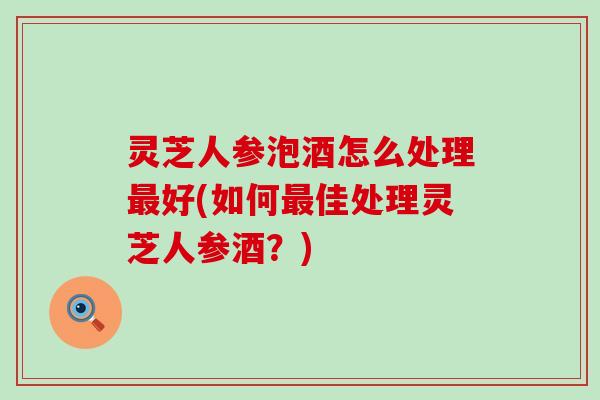 灵芝人参泡酒怎么处理好(如何佳处理灵芝人参酒？)