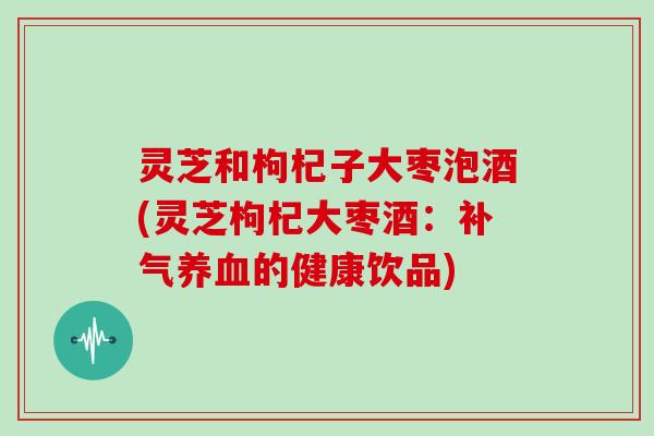 灵芝和枸杞子大枣泡酒(灵芝枸杞大枣酒：的健康饮品)