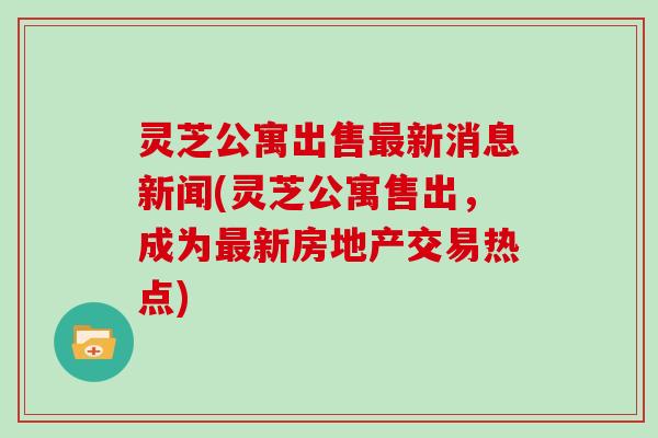 灵芝公寓出售新消息新闻(灵芝公寓售出，成为新房地产交易热点)