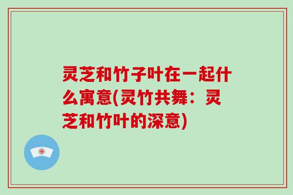 灵芝和竹子叶在一起什么寓意(灵竹共舞：灵芝和竹叶的深意)