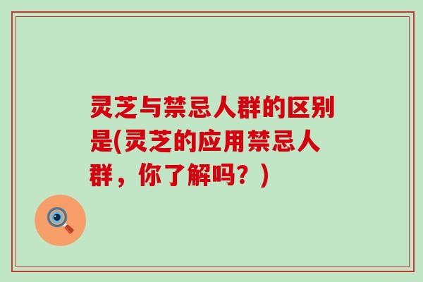 灵芝与禁忌人群的区别是(灵芝的应用禁忌人群，你了解吗？)