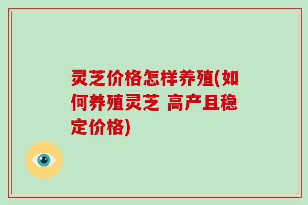 灵芝价格怎样养殖(如何养殖灵芝 高产且稳定价格)