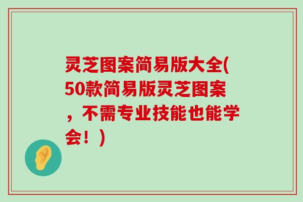 灵芝图案简易版大全(50款简易版灵芝图案，不需专业技能也能学会！)