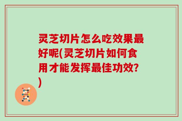 灵芝切片怎么吃效果好呢(灵芝切片如何食用才能发挥佳功效？)