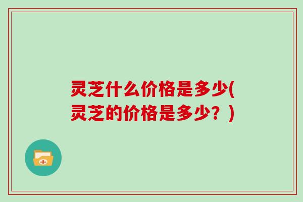 灵芝什么价格是多少(灵芝的价格是多少？)