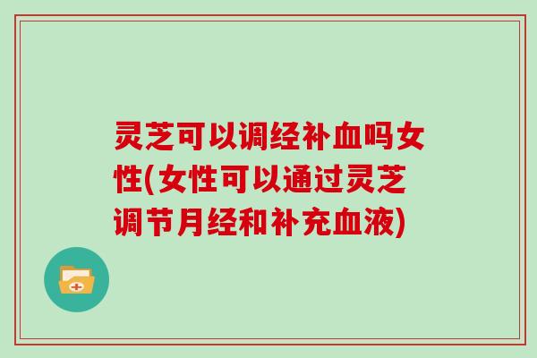 灵芝可以调经补吗女性(女性可以通过灵芝调节和补充液)