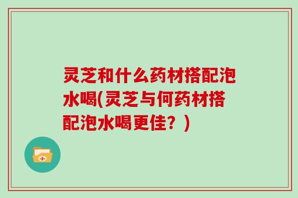 灵芝和什么药材搭配泡水喝(灵芝与何药材搭配泡水喝更佳？)