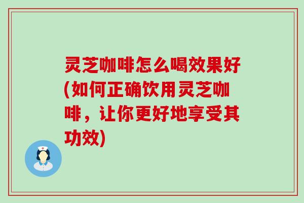 灵芝咖啡怎么喝效果好(如何正确饮用灵芝咖啡，让你更好地享受其功效)