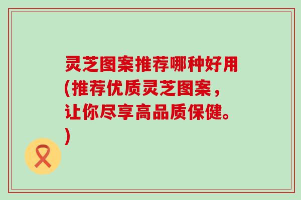 灵芝图案推荐哪种好用(推荐优质灵芝图案，让你尽享高品质保健。)