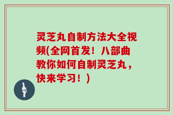 灵芝丸自制方法大全视频(全网首发！八部曲教你如何自制灵芝丸，快来学习！)