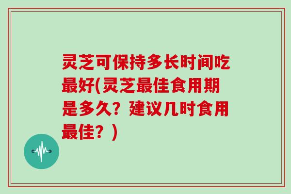 灵芝可保持多长时间吃好(灵芝佳食用期是多久？建议几时食用佳？)