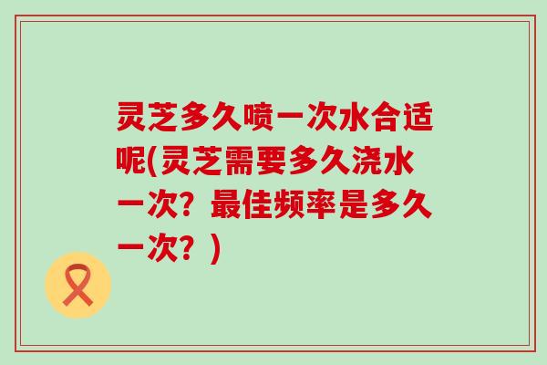 灵芝多久喷一次水合适呢(灵芝需要多久浇水一次？佳频率是多久一次？)