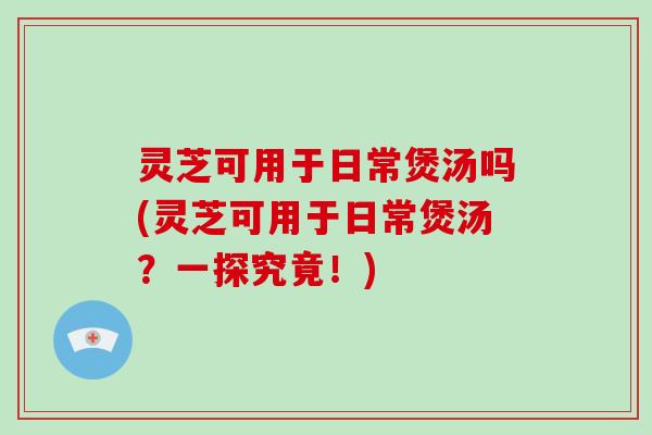 灵芝可用于日常煲汤吗(灵芝可用于日常煲汤？一探究竟！)