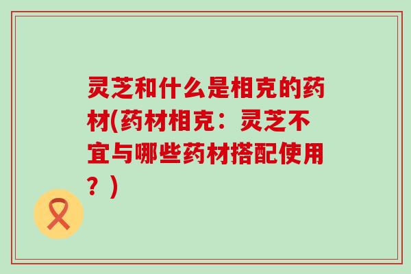 灵芝和什么是相克的药材(药材相克：灵芝不宜与哪些药材搭配使用？)